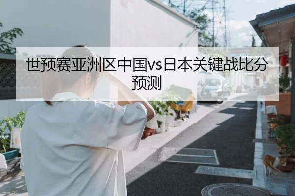 世预赛亚洲区中国vs日本关键战比分预测